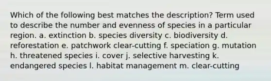 Which of the following best matches the description? Term used to describe the number and evenness of species in a particular region. a. extinction b. species diversity c. biodiversity d. reforestation e. patchwork clear-cutting f. speciation g. mutation h. threatened species i. cover j. selective harvesting k. endangered species l. habitat management m. clear-cutting