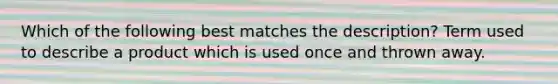 Which of the following best matches the description? Term used to describe a product which is used once and thrown away.