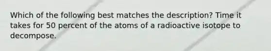 Which of the following best matches the description? Time it takes for 50 percent of the atoms of a radioactive isotope to decompose.