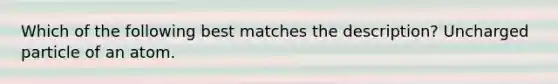 Which of the following best matches the description? Uncharged particle of an atom.