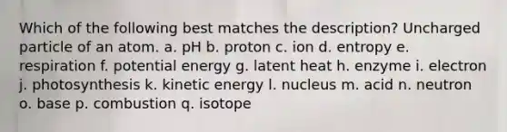 Which of the following best matches the description? Uncharged particle of an atom. a. pH b. proton c. ion d. entropy e. respiration f. potential energy g. latent heat h. enzyme i. electron j. photosynthesis k. kinetic energy l. nucleus m. acid n. neutron o. base p. combustion q. isotope