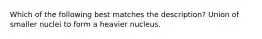 Which of the following best matches the description? Union of smaller nuclei to form a heavier nucleus.