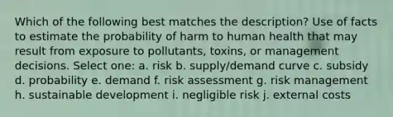 Which of the following best matches the description? Use of facts to estimate the probability of harm to human health that may result from exposure to pollutants, toxins, or management decisions. Select one: a. risk b. supply/demand curve c. subsidy d. probability e. demand f. risk assessment g. risk management h. sustainable development i. negligible risk j. external costs