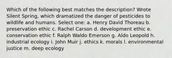 Which of the following best matches the description? Wrote Silent Spring, which dramatized the danger of pesticides to wildlife and humans. Select one: a. Henry David Thoreau b. preservation ethic c. Rachel Carson d. development ethic e. conservation ethic f. Ralph Waldo Emerson g. Aldo Leopold h. industrial ecology i. John Muir j. ethics k. morals l. environmental justice m. deep ecology