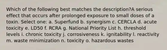 Which of the following best matches the description?A serious effect that occurs after prolonged exposure to small doses of a toxin. Select one: a. Superfund b. synergism c. CERCLA d. acute toxicity e. LD50 f. RCRA g. National Priority List h. threshold levels i. chronic toxicity j. corrosiveness k. ignitability l. reactivity m. waste minimization n. toxicity o. hazardous wastes