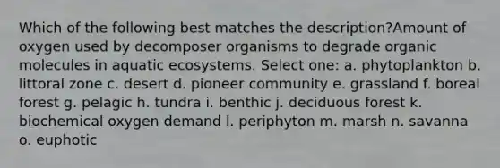 Which of the following best matches the description?Amount of oxygen used by decomposer organisms to degrade organic molecules in aquatic ecosystems. Select one: a. phytoplankton b. littoral zone c. desert d. pioneer community e. grassland f. boreal forest g. pelagic h. tundra i. benthic j. deciduous forest k. biochemical oxygen demand l. periphyton m. marsh n. savanna o. euphotic