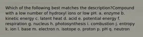 Which of the following best matches the description?Compound with a low number of hydroxyl ions or low pH. a. enzyme b. kinetic energy c. latent heat d. acid e. potential energy f. respiration g. nucleus h. photosynthesis i. combustion j. entropy k. ion l. base m. electron n. isotope o. proton p. pH q. neutron