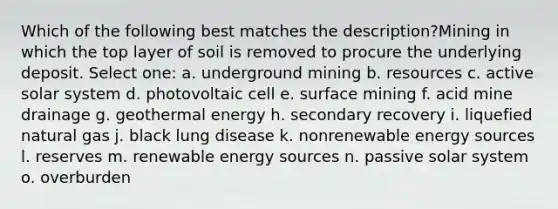 Which of the following best matches the description?Mining in which the top layer of soil is removed to procure the underlying deposit. Select one: a. underground mining b. resources c. active solar system d. photovoltaic cell e. surface mining f. acid mine drainage g. geothermal energy h. secondary recovery i. liquefied natural gas j. black lung disease k. nonrenewable energy sources l. reserves m. renewable energy sources n. passive solar system o. overburden