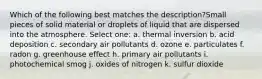 Which of the following best matches the description?Small pieces of solid material or droplets of liquid that are dispersed into the atmosphere. Select one: a. thermal inversion b. acid deposition c. secondary air pollutants d. ozone e. particulates f. radon g. greenhouse effect h. primary air pollutants i. photochemical smog j. oxides of nitrogen k. sulfur dioxide