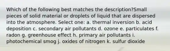 Which of the following best matches the description?Small pieces of solid material or droplets of liquid that are dispersed into the atmosphere. Select one: a. thermal inversion b. acid deposition c. secondary air pollutants d. ozone e. particulates f. radon g. greenhouse effect h. primary air pollutants i. photochemical smog j. oxides of nitrogen k. sulfur dioxide