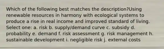 Which of the following best matches the description?Using renewable resources in harmony with ecological systems to produce a rise in real income and improved standard of living. Select one: a. risk b. supply/demand curve c. subsidy d. probability e. demand f. risk assessment g. risk management h. sustainable development i. negligible risk j. external costs