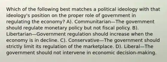 Which of the following best matches a political ideology with that ideology's position on the proper role of government in regulating the economy? A). Communitarian—The government should regulate monetary policy but not fiscal policy. B). Libertarian—Government regulation should increase when the economy is in decline. C). Conservative—The government should strictly limit its regulation of the marketplace. D). Liberal—The government should not intervene in economic decision-making.