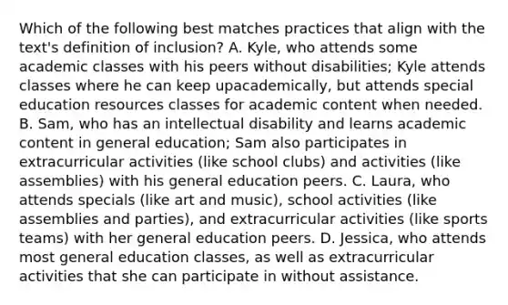 Which of the following best matches practices that align with the​ text's definition of​ inclusion? A. Kyle, who attends some academic classes with his peers without​ disabilities; Kyle attends classes where he can keep up​academically, but attends special education resources classes for academic content when needed. B. Sam, who has an intellectual disability and learns academic content in general​ education; Sam also participates in extracurricular activities​ (like school​ clubs) and activities​ (like assemblies) with his general education peers. C. Laura, who attends specials​ (like art and​ music), school activities​ (like assemblies and​ parties), and extracurricular activities​ (like sports​ teams) with her general education peers. D. Jessica, who attends most general education​ classes, as well as extracurricular activities that she can participate in without assistance.