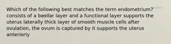 Which of the following best matches the term endometrium? consists of a basilar layer and a functional layer supports the uterus laterally thick layer of smooth muscle cells after ovulation, the ovum is captured by it supports the uterus anteriorly