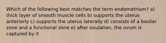 Which of the following best matches the term endometrium? a) thick layer of smooth muscle cells b) supports the uterus anteriorly c) supports the uterus laterally d) consists of a basilar zone and a functional zone e) after ovulation, the ovum is captured by it