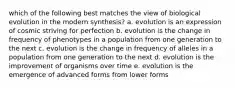 which of the following best matches the view of biological evolution in the modern synthesis? a. evolution is an expression of cosmic striving for perfection b. evolution is the change in frequency of phenotypes in a population from one generation to the next c. evolution is the change in frequency of alleles in a population from one generation to the next d. evolution is the improvement of organisms over time e. evolution is the emergence of advanced forms from lower forms