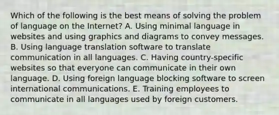 Which of the following is the best means of solving the problem of language on the Internet? A. Using minimal language in websites and using graphics and diagrams to convey messages. B. Using language translation software to translate communication in all languages. C. Having country-specific websites so that everyone can communicate in their own language. D. Using foreign language blocking software to screen international communications. E. Training employees to communicate in all languages used by foreign customers.