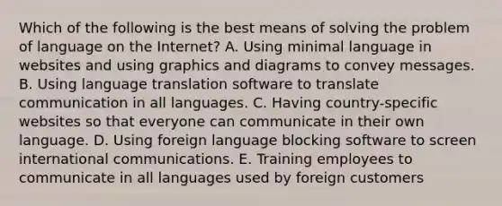 Which of the following is the best means of solving the problem of language on the Internet? A. Using minimal language in websites and using graphics and diagrams to convey messages. B. Using language translation software to translate communication in all languages. C. Having country-specific websites so that everyone can communicate in their own language. D. Using foreign language blocking software to screen international communications. E. Training employees to communicate in all languages used by foreign customers