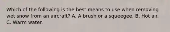 Which of the following is the best means to use when removing wet snow from an aircraft? A. A brush or a squeegee. B. Hot air. C. Warm water.
