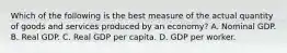 Which of the following is the best measure of the actual quantity of goods and services produced by an economy? A. Nominal GDP. B. Real GDP. C. Real GDP per capita. D. GDP per worker.