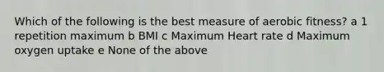 Which of the following is the best measure of aerobic fitness? a 1 repetition maximum b BMI c Maximum Heart rate d Maximum oxygen uptake e None of the above