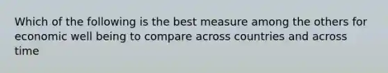 Which of the following is the best measure among the others for economic well being to compare across countries and across time