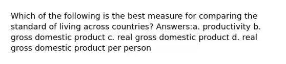 Which of the following is the best measure for comparing the standard of living across countries? Answers:a. productivity b. gross domestic product c. real gross domestic product d. real gross domestic product per person