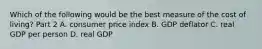 Which of the following would be the best measure of the cost of​ living? Part 2 A. consumer price index B. GDP deflator C. real GDP per person D. real GDP