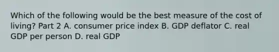 Which of the following would be the best measure of the cost of​ living? Part 2 A. consumer price index B. GDP deflator C. real GDP per person D. real GDP