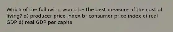 Which of the following would be the best measure of the cost of living? a) producer price index b) consumer price index c) real GDP d) real GDP per capita