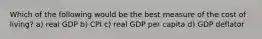 Which of the following would be the best measure of the cost of living? a) real GDP b) CPI c) real GDP per capita d) GDP deflator