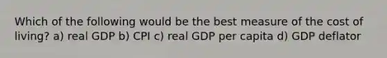 Which of the following would be the best measure of the cost of living? a) real GDP b) CPI c) real GDP per capita d) GDP deflator