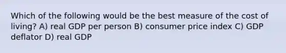 Which of the following would be the best measure of the cost of living? A) real GDP per person B) consumer price index C) GDP deflator D) real GDP