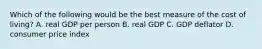 Which of the following would be the best measure of the cost of​ living? A. real GDP per person B. real GDP C. GDP deflator D. consumer price index