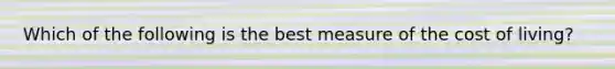 Which of the following is the best measure of the cost of living?