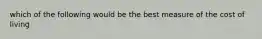 which of the following would be the best measure of the cost of living