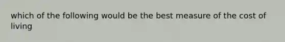 which of the following would be the best measure of the cost of living