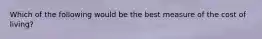 Which of the following would be the best measure of the cost of​ living?
