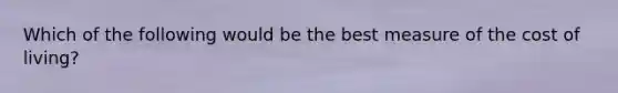 Which of the following would be the best measure of the cost of​ living?