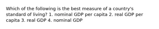 Which of the following is the best measure of a country's standard of living? 1. nominal GDP per capita 2. real GDP per capita 3. real GDP 4. nominal GDP