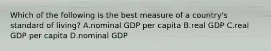 Which of the following is the best measure of a country's standard of living? A.nominal GDP per capita B.real GDP C.real GDP per capita D.nominal GDP