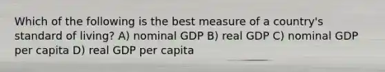 Which of the following is the best measure of a country's standard of living? A) nominal GDP B) real GDP C) nominal GDP per capita D) real GDP per capita