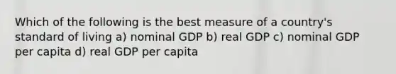 Which of the following is the best measure of a country's standard of living a) nominal GDP b) real GDP c) nominal GDP per capita d) real GDP per capita