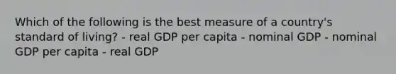 Which of the following is the best measure of a country's standard of living? - real GDP per capita - nominal GDP - nominal GDP per capita - real GDP