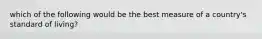 which of the following would be the best measure of a country's standard of living?