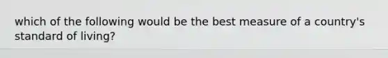 which of the following would be the best measure of a country's standard of living?
