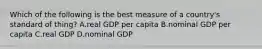 Which of the following is the best measure of a country's standard of thing? A.real GDP per capita B.nominal GDP per capita C.real GDP D.nominal GDP