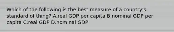 Which of the following is the best measure of a country's standard of thing? A.real GDP per capita B.nominal GDP per capita C.real GDP D.nominal GDP