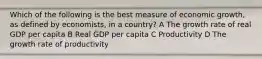 Which of the following is the best measure of economic growth, as defined by economists, in a country? A The growth rate of real GDP per capita B Real GDP per capita C Productivity D The growth rate of productivity