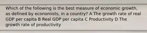 Which of the following is the best measure of economic growth, as defined by economists, in a country? A The growth rate of real GDP per capita B Real GDP per capita C Productivity D The growth rate of productivity